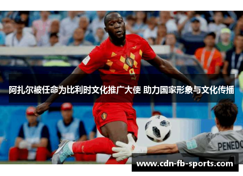 阿扎尔被任命为比利时文化推广大使 助力国家形象与文化传播 阿扎尔被任命为比利时文化推广大使 助力国家形象与文化传播