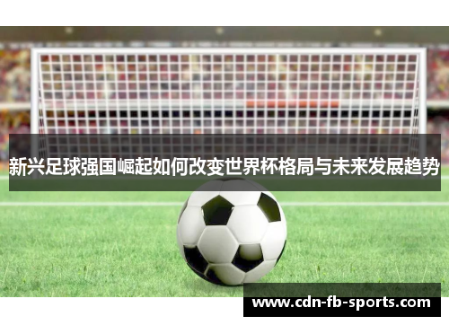 新兴足球强国崛起如何改变世界杯格局与未来发展趋势 新兴足球强国崛起如何改变世界杯格局与未来发展趋势