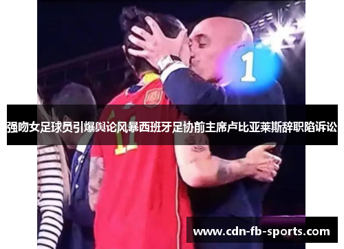 强吻女足球员引爆舆论风暴西班牙足协前主席卢比亚莱斯辞职陷诉讼
