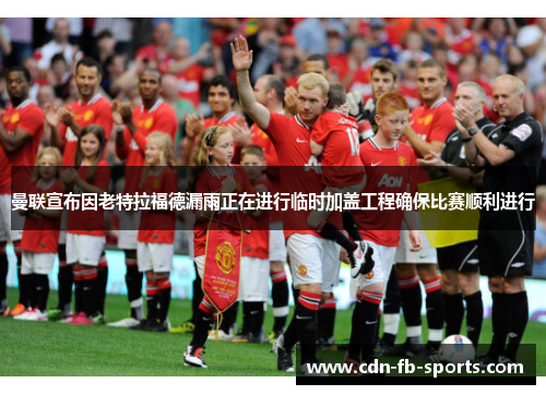 曼联宣布因老特拉福德漏雨正在进行临时加盖工程确保比赛顺利进行 曼联宣布因老特拉福德漏雨正在进行临时加盖工程确保比赛顺利进行