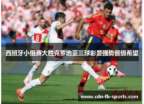 西班牙小组赛大胜克罗地亚三球彰显强势晋级希望