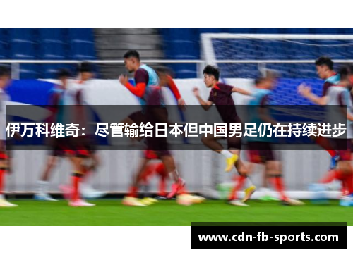 伊万科维奇：尽管输给日本但中国男足仍在持续进步