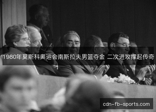 1980年莫斯科奥运会南斯拉夫男篮夺金 二次进攻撑起传奇 1980年莫斯科奥运会南斯拉夫男篮夺金 二次进攻撑起传奇
